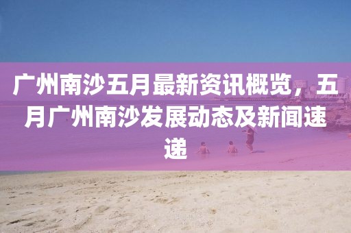 廣州南沙五月最新資訊概覽，五月廣州南沙發(fā)展動(dòng)態(tài)及新聞速遞