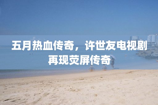 五月熱血傳奇，許世友電視劇再現(xiàn)熒屏傳奇