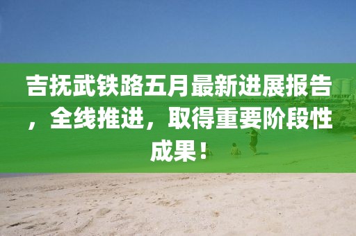 吉撫武鐵路五月最新進(jìn)展報(bào)告，全線推進(jìn)，取得重要階段性成果！