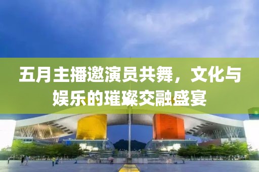 五月主播邀演員共舞，文化與娛樂的璀璨交融盛宴