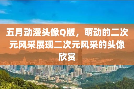 五月動漫頭像Q版，萌動的二次元風(fēng)采展現(xiàn)二次元風(fēng)采的頭像欣賞