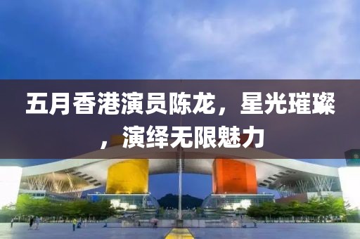 五月香港演員陳龍，星光璀璨，演繹無限魅力