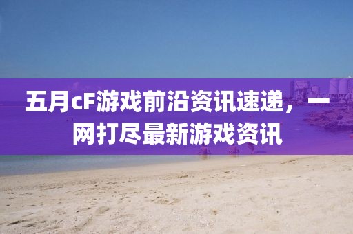 五月cF游戲前沿資訊速遞，一網(wǎng)打盡最新游戲資訊