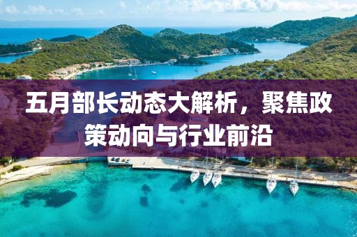 五月部長動態(tài)大解析，聚焦政策動向與行業(yè)前沿