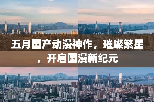 五月國(guó)產(chǎn)動(dòng)漫神作，璀璨繁星，開啟國(guó)漫新紀(jì)元