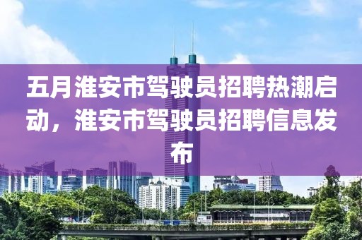 五月淮安市駕駛員招聘熱潮啟動(dòng)，淮安市駕駛員招聘信息發(fā)布
