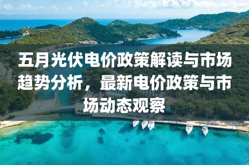 五月光伏電價政策解讀與市場趨勢分析，最新電價政策與市場動態(tài)觀察