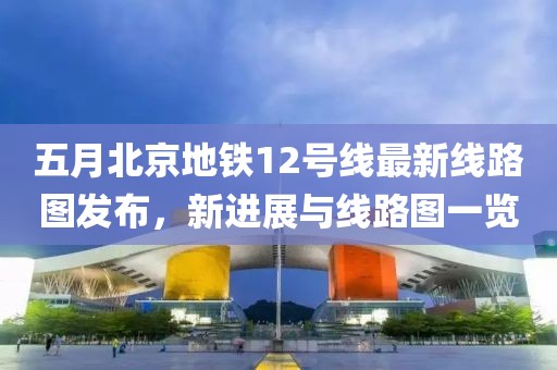 五月北京地鐵12號線最新線路圖發(fā)布，新進展與線路圖一覽