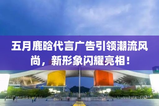 五月鹿晗代言廣告引領(lǐng)潮流風(fēng)尚，新形象閃耀亮相！