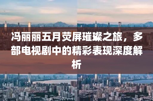 馮麗麗五月熒屏璀璨之旅，多部電視劇中的精彩表現(xiàn)深度解析