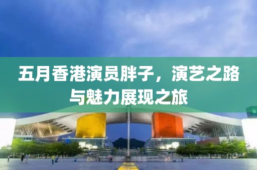 五月香港演員胖子，演藝之路與魅力展現(xiàn)之旅