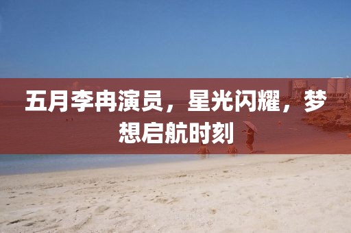 五月李冉演員，星光閃耀，夢(mèng)想啟航時(shí)刻