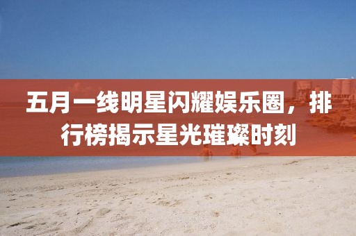 五月一線明星閃耀娛樂圈，排行榜揭示星光璀璨時(shí)刻