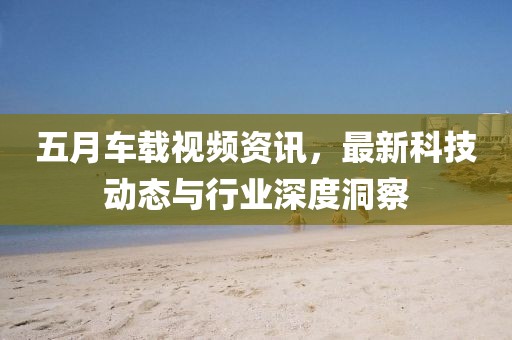 五月車載視頻資訊，最新科技動態(tài)與行業(yè)深度洞察