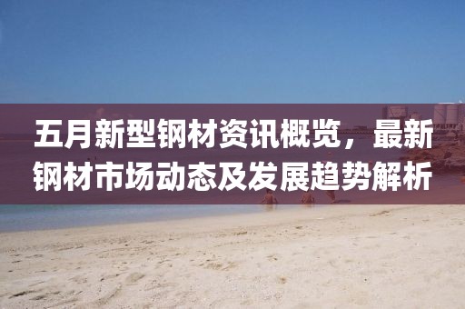 五月新型鋼材資訊概覽，最新鋼材市場動態(tài)及發(fā)展趨勢解析