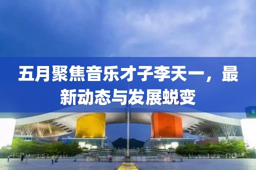 五月聚焦音樂(lè)才子李天一，最新動(dòng)態(tài)與發(fā)展蛻變