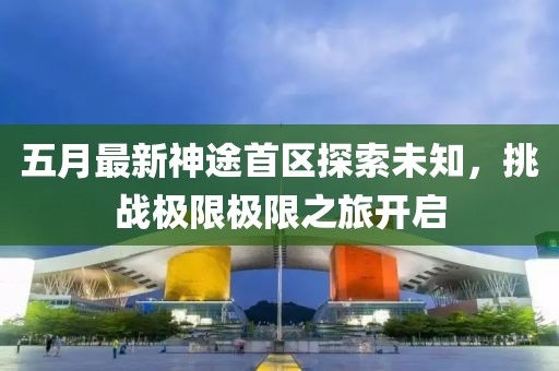 五月最新神途首區(qū)探索未知，挑戰(zhàn)極限極限之旅開啟