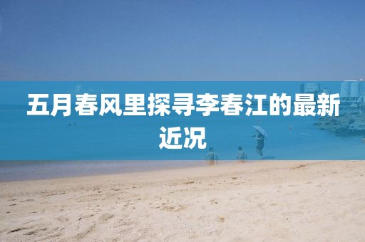 五月春風(fēng)里探尋李春江的最新近況