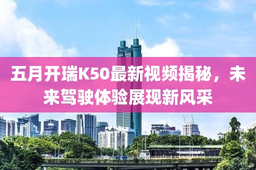 五月開瑞K50最新視頻揭秘，未來駕駛體驗(yàn)展現(xiàn)新風(fēng)采