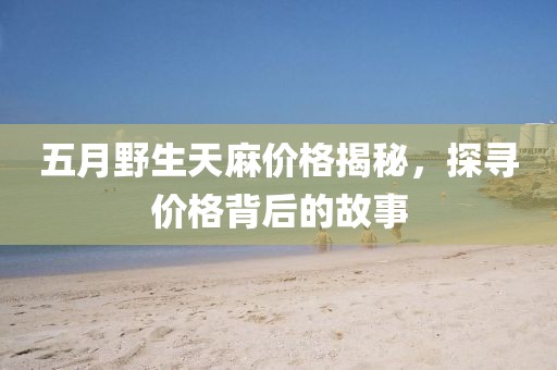 五月野生天麻價格揭秘，探尋價格背后的故事