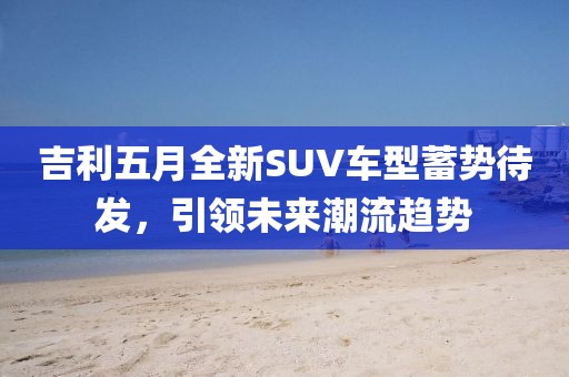 吉利五月全新SUV車型蓄勢待發(fā)，引領未來潮流趨勢