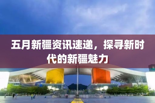 五月新疆資訊速遞，探尋新時(shí)代的新疆魅力