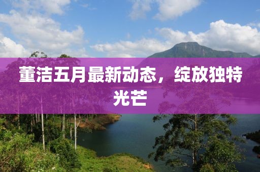 董潔五月最新動(dòng)態(tài)，綻放獨(dú)特光芒