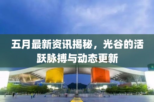 五月最新資訊揭秘，光谷的活躍脈搏與動(dòng)態(tài)更新