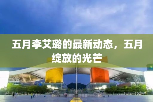 五月李艾璐的最新動(dòng)態(tài)，五月綻放的光芒