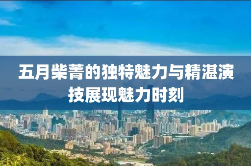 五月柴菁的獨(dú)特魅力與精湛演技展現(xiàn)魅力時(shí)刻