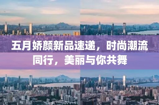 五月嬌顏新品速遞，時(shí)尚潮流同行，美麗與你共舞