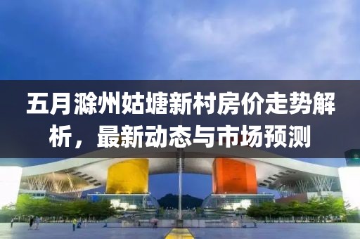 五月滁州姑塘新村房價走勢解析，最新動態(tài)與市場預測