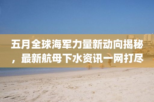 五月全球海軍力量新動(dòng)向揭秘，最新航母下水資訊一網(wǎng)打盡
