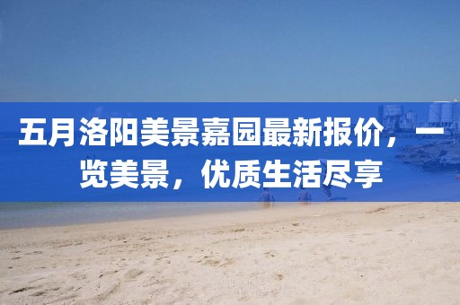 五月洛陽美景嘉園最新報價，一覽美景，優(yōu)質(zhì)生活盡享