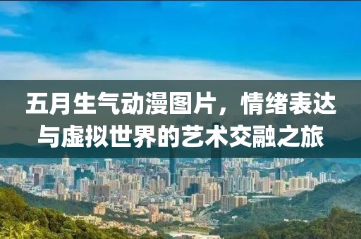 五月生氣動漫圖片，情緒表達與虛擬世界的藝術(shù)交融之旅