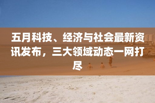 五月科技、經(jīng)濟(jì)與社會最新資訊發(fā)布，三大領(lǐng)域動態(tài)一網(wǎng)打盡