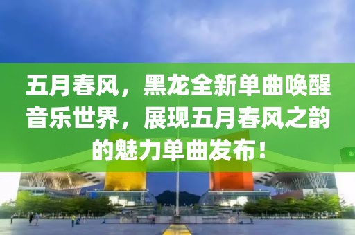 五月春風(fēng)，黑龍全新單曲喚醒音樂世界，展現(xiàn)五月春風(fēng)之韻的魅力單曲發(fā)布！