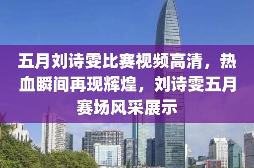 五月劉詩雯比賽視頻高清，熱血瞬間再現(xiàn)輝煌，劉詩雯五月賽場風(fēng)采展示