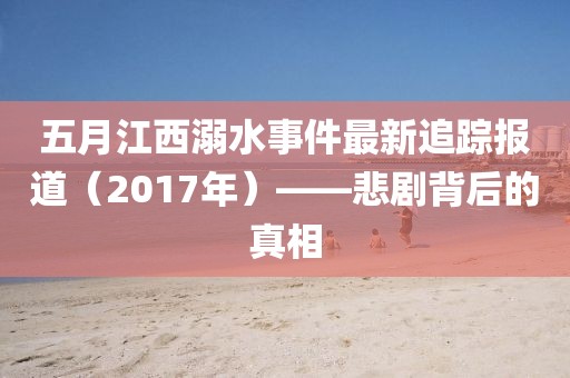 五月江西溺水事件最新追蹤報道（2017年）——悲劇背后的真相