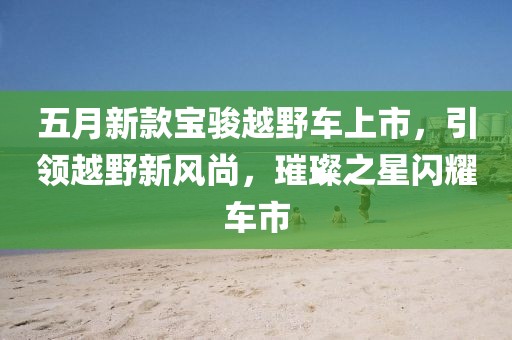 五月新款寶駿越野車(chē)上市，引領(lǐng)越野新風(fēng)尚，璀璨之星閃耀車(chē)市