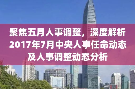 聚焦五月人事調(diào)整，深度解析2017年7月中央人事任命動(dòng)態(tài)及人事調(diào)整動(dòng)態(tài)分析