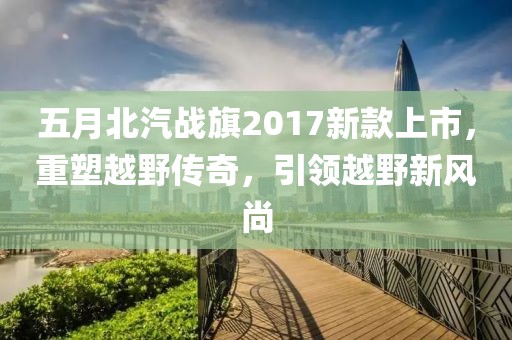 五月北汽戰(zhàn)旗2017新款上市，重塑越野傳奇，引領(lǐng)越野新風(fēng)尚