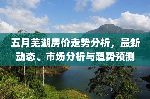 五月蕪湖房價走勢分析，最新動態(tài)、市場分析與趨勢預(yù)測