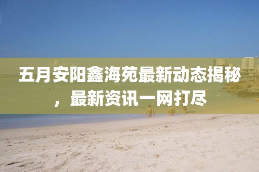 五月安陽鑫海苑最新動(dòng)態(tài)揭秘，最新資訊一網(wǎng)打盡
