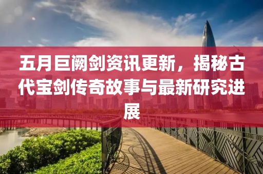 五月巨闕劍資訊更新，揭秘古代寶劍傳奇故事與最新研究進展