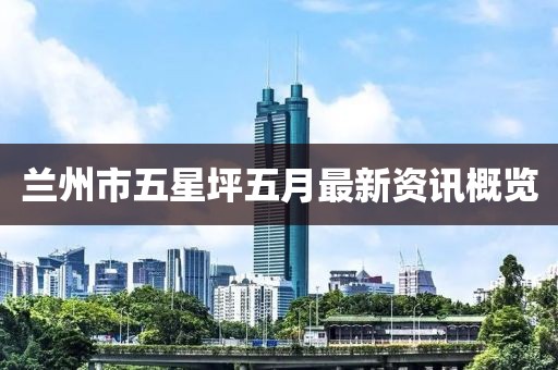 蘭州市五星坪五月最新資訊概覽