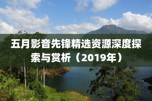 五月影音先鋒精選資源深度探索與賞析（2019年）