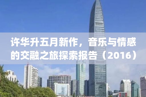 許華升五月新作，音樂與情感的交融之旅探索報告（2016）
