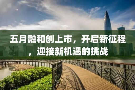 五月融和創(chuàng)上市，開啟新征程，迎接新機(jī)遇的挑戰(zhàn)