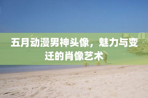 五月動(dòng)漫男神頭像，魅力與變遷的肖像藝術(shù)